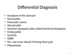 Differential Diagnosis
• Neoplasm of the stomach
• Pancreatitis
• Pancreatic cancer
• Diverticulitis
• Nonulcer dyspepsia (also called functional dyspepsia)
• Cholecystitis
• Gastritis
• GERD
• MI—not to be missed if having chest pain
• Pneumonia
26
 