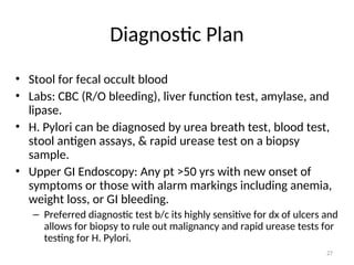 Diagnostic Plan
• Stool for fecal occult blood
• Labs: CBC (R/O bleeding), liver function test, amylase, and
lipase.
• H. Pylori can be diagnosed by urea breath test, blood test,
stool antigen assays, & rapid urease test on a biopsy
sample.
• Upper GI Endoscopy: Any pt >50 yrs with new onset of
symptoms or those with alarm markings including anemia,
weight loss, or GI bleeding.
– Preferred diagnostic test b/c its highly sensitive for dx of ulcers and
allows for biopsy to rule out malignancy and rapid urease tests for
testing for H. Pylori.
27
 