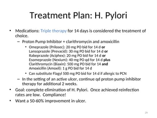 Treatment Plan: H. Pylori
• Medications: Triple therapy for 14 days is considered the treatment of
choice.
– Proton Pump Inhibitor + clarithromycin and amoxicillin
• Omeprazole (Prilosec): 20 mg PO bid for 14 d or
Lansoprazole (Prevacid): 30 mg PO bid for 14 d or
Rabeprazole (Aciphex): 20 mg PO bid for 14 d or
Esomeprazole (Nexium): 40 mg PO qd for 14 d plus
Clarithromycin (Biaxin): 500 mg PO bid for 14 and
Amoxicillin (Amoxil): 1 g PO bid for 14 d
• Can substitute Flagyl 500 mg PO bid for 14 d if allergic to PCN
– In the setting of an active ulcer, continue qd proton pump inhibitor
therapy for additional 2 weeks.
• Goal: complete elimination of H. Pylori. Once achieved reinfection
rates are low. Compliance!
• Want a 50-60% improvement in ulcer.
29
 