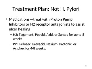 Treatment Plan: Not H. Pylori
• Medications—treat with Proton Pump
Inhibitors or H2 receptor antagonists to assist
ulcer healing
– H2: Tagament, Pepcid, Axid, or Zantac for up to 8
weeks
– PPI: Prilosec, Prevacid, Nexium, Protonix, or
Aciphex for 4-8 weeks.
30
 