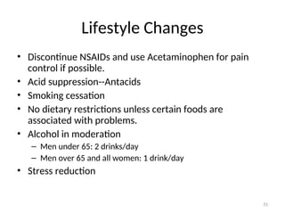 Lifestyle Changes
• Discontinue NSAIDs and use Acetaminophen for pain
control if possible.
• Acid suppression--Antacids
• Smoking cessation
• No dietary restrictions unless certain foods are
associated with problems.
• Alcohol in moderation
– Men under 65: 2 drinks/day
– Men over 65 and all women: 1 drink/day
• Stress reduction
31
 