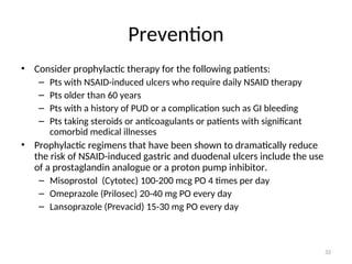Prevention
• Consider prophylactic therapy for the following patients:
– Pts with NSAID-induced ulcers who require daily NSAID therapy
– Pts older than 60 years
– Pts with a history of PUD or a complication such as GI bleeding
– Pts taking steroids or anticoagulants or patients with significant
comorbid medical illnesses
• Prophylactic regimens that have been shown to dramatically reduce
the risk of NSAID-induced gastric and duodenal ulcers include the use
of a prostaglandin analogue or a proton pump inhibitor.
– Misoprostol (Cytotec) 100-200 mcg PO 4 times per day
– Omeprazole (Prilosec) 20-40 mg PO every day
– Lansoprazole (Prevacid) 15-30 mg PO every day
32
 
