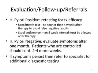Evaluation/Follow-up/Referrals
• H. Pylori Positive: retesting for tx efficacy
• Urea breath test—no sooner than 4 weeks after
therapy to avoid false negative results
• Stool antigen test—an 8 week interval must be allowed
after therapy.
• H. Pylori Negative: evaluate symptoms after
one month. Patients who are controlled
should cont. 2-4 more weeks.
• If symptoms persist then refer to specialist for
additional diagnostic testing.
33
 