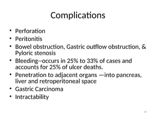 Complications
• Perforation
• Peritonitis
• Bowel obstruction, Gastric outflow obstruction, &
Pyloric stenosis
• Bleeding--occurs in 25% to 33% of cases and
accounts for 25% of ulcer deaths.
• Penetration to adjacent organs —into pancreas,
liver and retroperitoneal space
• Gastric Carcinoma
• Intractability
34
 