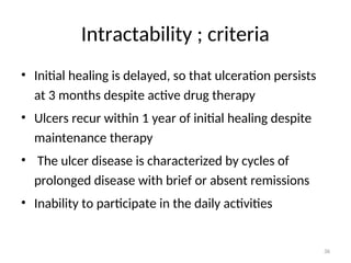 Intractability ; criteria
• Initial healing is delayed, so that ulceration persists
at 3 months despite active drug therapy
• Ulcers recur within 1 year of initial healing despite
maintenance therapy
• The ulcer disease is characterized by cycles of
prolonged disease with brief or absent remissions
• Inability to participate in the daily activities
36
 