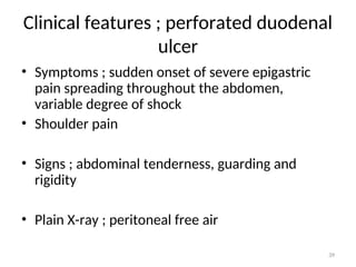 Clinical features ; perforated duodenal
ulcer
• Symptoms ; sudden onset of severe epigastric
pain spreading throughout the abdomen,
variable degree of shock
• Shoulder pain
• Signs ; abdominal tenderness, guarding and
rigidity
• Plain X-ray ; peritoneal free air
39
 