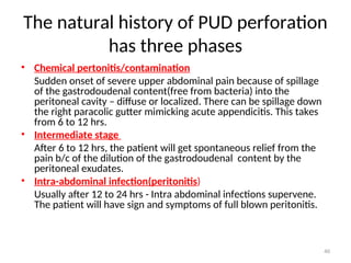 The natural history of PUD perforation
has three phases
• Chemical pertonitis/contamination
Sudden onset of severe upper abdominal pain because of spillage
of the gastrodoudenal content(free from bacteria) into the
peritoneal cavity – diffuse or localized. There can be spillage down
the right paracolic gutter mimicking acute appendicitis. This takes
from 6 to 12 hrs.
• Intermediate stage
After 6 to 12 hrs, the patient will get spontaneous relief from the
pain b/c of the dilution of the gastrodoudenal content by the
peritoneal exudates.
• Intra-abdominal infection(peritonitis)
Usually after 12 to 24 hrs - Intra abdominal infections supervene.
The patient will have sign and symptoms of full blown peritonitis.
40
 