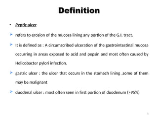 Definition
Definition
• Peptic ulcer
 refers to erosion of the mucosa lining any portion of the G.I. tract.
 It is defined as : A circumscribed ulceration of the gastrointestinal mucosa
occurring in areas exposed to acid and pepsin and most often caused by
Helicobacter pylori infection.
 gastric ulcer : the ulcer that occurs in the stomach lining ,some of them
may be malignant
 duodenal ulcer : most often seen in first portion of duodenum (>95%)
5
 