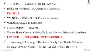  THE POPE. EMPEROR OF GERMANY.
 DUKE OF VANHOLT. DUCHESS OF VANHOLT.
 FAUSTUS.
 VALDES and CORNELIUS, Friends to Faustus.
 WAGNER, Servant to FAUSTUS.
 Clown. ROBIN. RALPH.
 Vintner, Horse-Courser, Knight, Old Man, Scholars, Friars, and Attendants.
 LUCIFER. BELZEBUB. MEPHISOPHILIS.
 Good Angel, Evil Angel, The Seven Deadly Sins, Devils, Spirits in
the shape of ALEXANDER THE GREAT, and HELEN OF TROY.
Professoracademy.com 7070701005
 