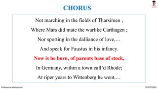 Not marching in the fields of Tharsimen ,
Where Mars did mate the warlike Carthagen ;
Nor sporting in the dalliance of love,…
And speak for Faustus in his infancy.
Now is he born, of parents base of stock,
In Germany, within a town call’d Rhode;
At riper years to Wittenberg he went,…
Professoracademy.com 7070701005
CHORUS
 