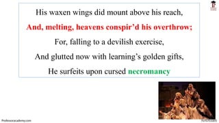 His waxen wings did mount above his reach,
And, melting, heavens conspir’d his overthrow;
For, falling to a devilish exercise,
And glutted now with learning’s golden gifts,
He surfeits upon cursed necromancy
Professoracademy.com 7070701005
 