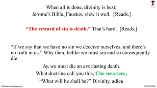 When all is done, divinity is best;
Jerome’s Bible, Faustus, view it well. [Reads.]
“The reward of sin is death.” That’s hard. [Reads.]
“If we say that we have no sin we deceive ourselves, and there’s
no truth in us.” Why then, belike we must sin and so consequently
die.
Ay, we must die an everlasting death.
What doctrine call you this, Che sera sera,
“What will be shall be?” Divinity, adieu
Professoracademy.com 7070701005
 