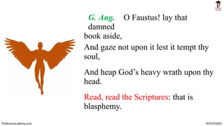 G. Ang. O Faustus! lay that
damned
book aside,
And gaze not upon it lest it tempt thy
soul,
And heap God’s heavy wrath upon thy
head.
Read, read the Scriptures: that is
blasphemy.
Professoracademy.com 7070701005
 