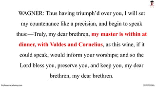 WAGNER: Thus having triumph’d over you, I will set
my countenance like a precisian, and begin to speak
thus:—Truly, my dear brethren, my master is within at
dinner, with Valdes and Cornelius, as this wine, if it
could speak, would inform your worships; and so the
Lord bless you, preserve you, and keep you, my dear
brethren, my dear brethren.
Professoracademy.com 7070701005
 
