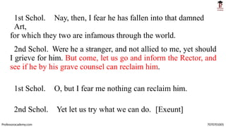 1st Schol. Nay, then, I fear he has fallen into that damned
Art,
for which they two are infamous through the world.
2nd Schol. Were he a stranger, and not allied to me, yet should
I grieve for him. But come, let us go and inform the Rector, and
see if he by his grave counsel can reclaim him.
1st Schol. O, but I fear me nothing can reclaim him.
2nd Schol. Yet let us try what we can do. [Exeunt]
Professoracademy.com 7070701005
 