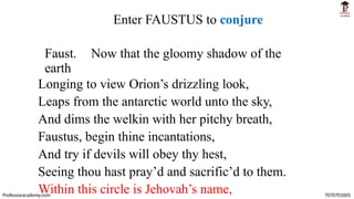 Enter FAUSTUS to conjure
Faust. Now that the gloomy shadow of the
earth
Longing to view Orion’s drizzling look,
Leaps from the antarctic world unto the sky,
And dims the welkin with her pitchy breath,
Faustus, begin thine incantations,
And try if devils will obey thy hest,
Seeing thou hast pray’d and sacrific’d to them.
Within this circle is Jehovah’s name,
Professoracademy.com 7070701005
 