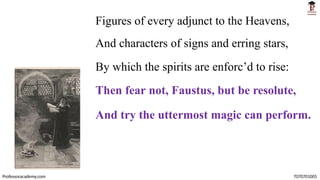 Figures of every adjunct to the Heavens,
And characters of signs and erring stars,
By which the spirits are enforc’d to rise:
Then fear not, Faustus, but be resolute,
And try the uttermost magic can perform.
Professoracademy.com 7070701005
 