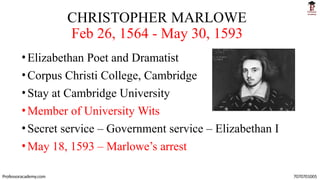 CHRISTOPHER MARLOWE
Feb 26, 1564 - May 30, 1593
•Elizabethan Poet and Dramatist
•Corpus Christi College, Cambridge
•Stay at Cambridge University
•Member of University Wits
•Secret service – Government service – Elizabethan I
•May 18, 1593 – Marlowe’s arrest
Professoracademy.com 7070701005
 