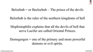 Belzebub = or Beelzebub – The prince of the devils
Belzebub is the ruler of the northern kingdoms of hell
Mephistophilis explains that all the devils of hell that
serve Lucifer are called Oriental Princes.
Demogorgon = one of the primary and more powerful
demons or evil spirits.
Professoracademy.com 7070701005
 