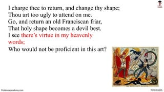 I charge thee to return, and change thy shape;
Thou art too ugly to attend on me.
Go, and return an old Franciscan friar,
That holy shape becomes a devil best.
I see there’s virtue in my heavenly
words;
Who would not be proficient in this art?
Professoracademy.com 7070701005
 