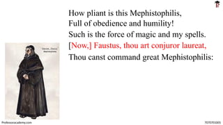 How pliant is this Mephistophilis,
Full of obedience and humility!
Such is the force of magic and my spells.
[Now,] Faustus, thou art conjuror laureat,
Thou canst command great Mephistophilis:
Professoracademy.com 7070701005
 