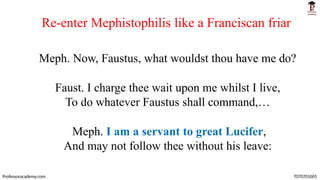 Re-enter Mephistophilis like a Franciscan friar
Professoracademy.com 7070701005
Meph. Now, Faustus, what wouldst thou have me do?
Faust. I charge thee wait upon me whilst I live,
To do whatever Faustus shall command,…
Meph. I am a servant to great Lucifer,
And may not follow thee without his leave:
 