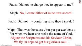 Faust. Did not he charge thee to appear to me?
Meph. No, I came hither of mine own accord.
Faust. Did not my conjuring raise thee ? speak !
Meph. That was the cause , but yet per accidens ;
For when we hear one racke the name of God,
Abjure the Scriptures and his Saviour Christ,
We fly, in hope to get his glorious soul :
Professoracademy.com 7070701005
 