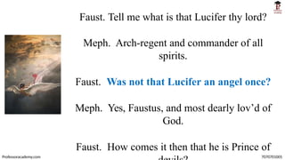 Faust. Tell me what is that Lucifer thy lord?
Meph. Arch-regent and commander of all
spirits.
Faust. Was not that Lucifer an angel once?
Meph. Yes, Faustus, and most dearly lov’d of
God.
Faust. How comes it then that he is Prince of
Professoracademy.com 7070701005
 