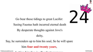 Go bear those tidings to great Lucifer:
Seeing Faustus hath incurred eternal death
By desperate thoughts against Jove's
deity,
Say, he surrenders up to him his soul, So he will spare
him four and twenty years,
Professoracademy.com 7070701005
 