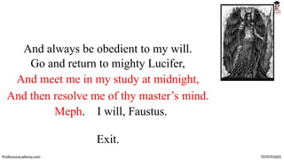 And always be obedient to my will.
Go and return to mighty Lucifer,
And meet me in my study at midnight,
And then resolve me of thy master’s mind.
Meph. I will, Faustus.
Exit.
Professoracademy.com 7070701005
 