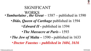 SIGNIFICANT
WORKS
Professoracademy.com 7070701005
•Tamburlaine , the Great – 1587 – published in 1590
•Dido, Queen of Carthage published in 1594
•Edward II - published in 1594
•The Massacre at Paris - 1593
•The Jew of Malta – 1590 - published in 1633
•Doctor Faustus – published in 1604, 1616
 