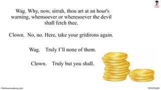 Wag. Why, now, sirrah, thou art at an hour's
warning, whensoever or wheresoever the devil
shall fetch thee.
Clown. No, no. Here, take your gridirons again.
Wag. Truly I’ll none of them.
Clown. Truly but you shall.
Professoracademy.com 7070701005
 