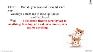 Clown. But, do you hear—if I should serve
you,
would you teach me to raise up Banios
and Belcheos?
Wag. I will teach thee to turn thyself to
anything; to a dog, or a cat, or a mouse, or a
rat, or anything.
Professoracademy.com 7070701005
 