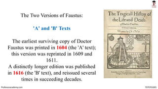 The Two Versions of Faustus:
'A' and 'B' Texts
The earliest surviving copy of Doctor
Faustus was printed in 1604 (the 'A' text);
this version was reprinted in 1609 and
1611.
A distinctly longer edition was published
in 1616 (the 'B' text), and reissued several
times in succeeding decades.
Professoracademy.com 7070701005
 