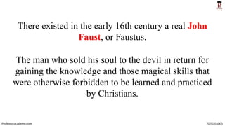 There existed in the early 16th century a real John
Faust, or Faustus.
The man who sold his soul to the devil in return for
gaining the knowledge and those magical skills that
were otherwise forbidden to be learned and practiced
by Christians.
Professoracademy.com 7070701005
 
