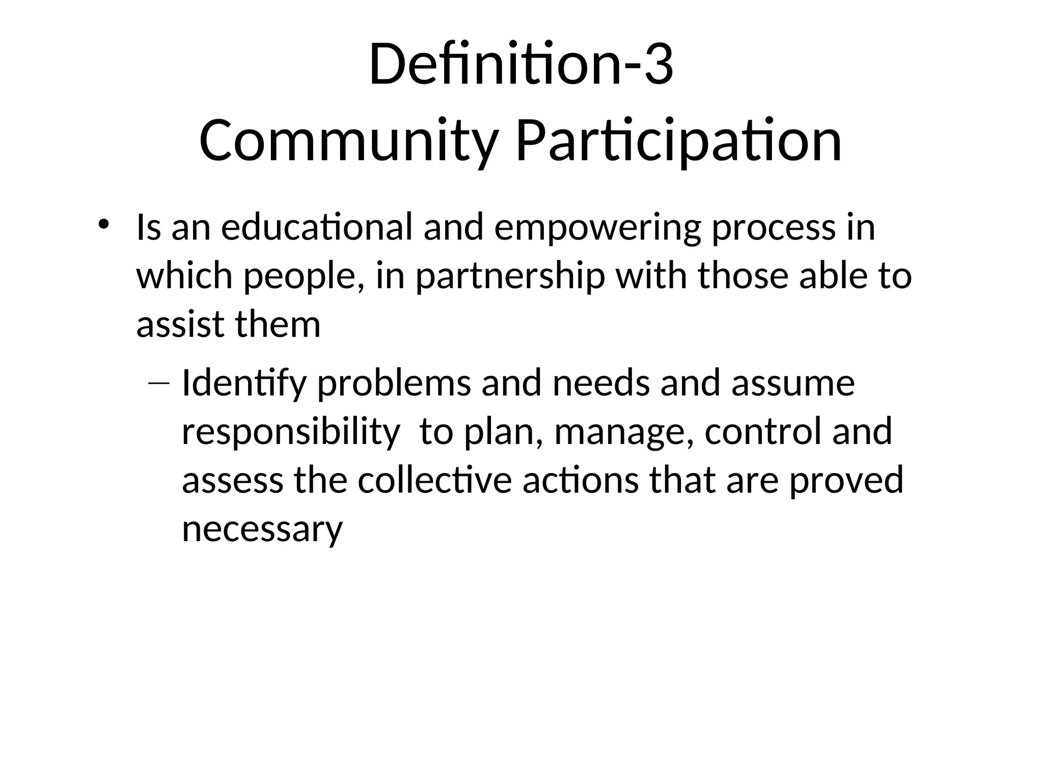 Definition-3
Community Participation
• Is an educational and empowering process in
which people, in partnership with those able to
assist them
– Identify problems and needs and assume
responsibility to plan, manage, control and
assess the collective actions that are proved
necessary
 