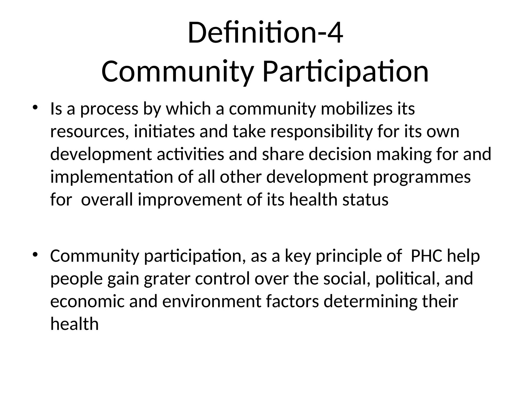 Definition-4
Community Participation
• Is a process by which a community mobilizes its
resources, initiates and take responsibility for its own
development activities and share decision making for and
implementation of all other development programmes
for overall improvement of its health status
• Community participation, as a key principle of PHC help
people gain grater control over the social, political, and
economic and environment factors determining their
health
 
