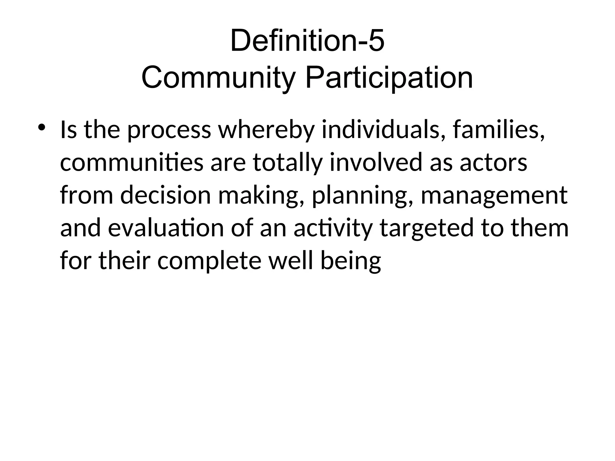 Definition-5
Community Participation
• Is the process whereby individuals, families,
communities are totally involved as actors
from decision making, planning, management
and evaluation of an activity targeted to them
for their complete well being
 