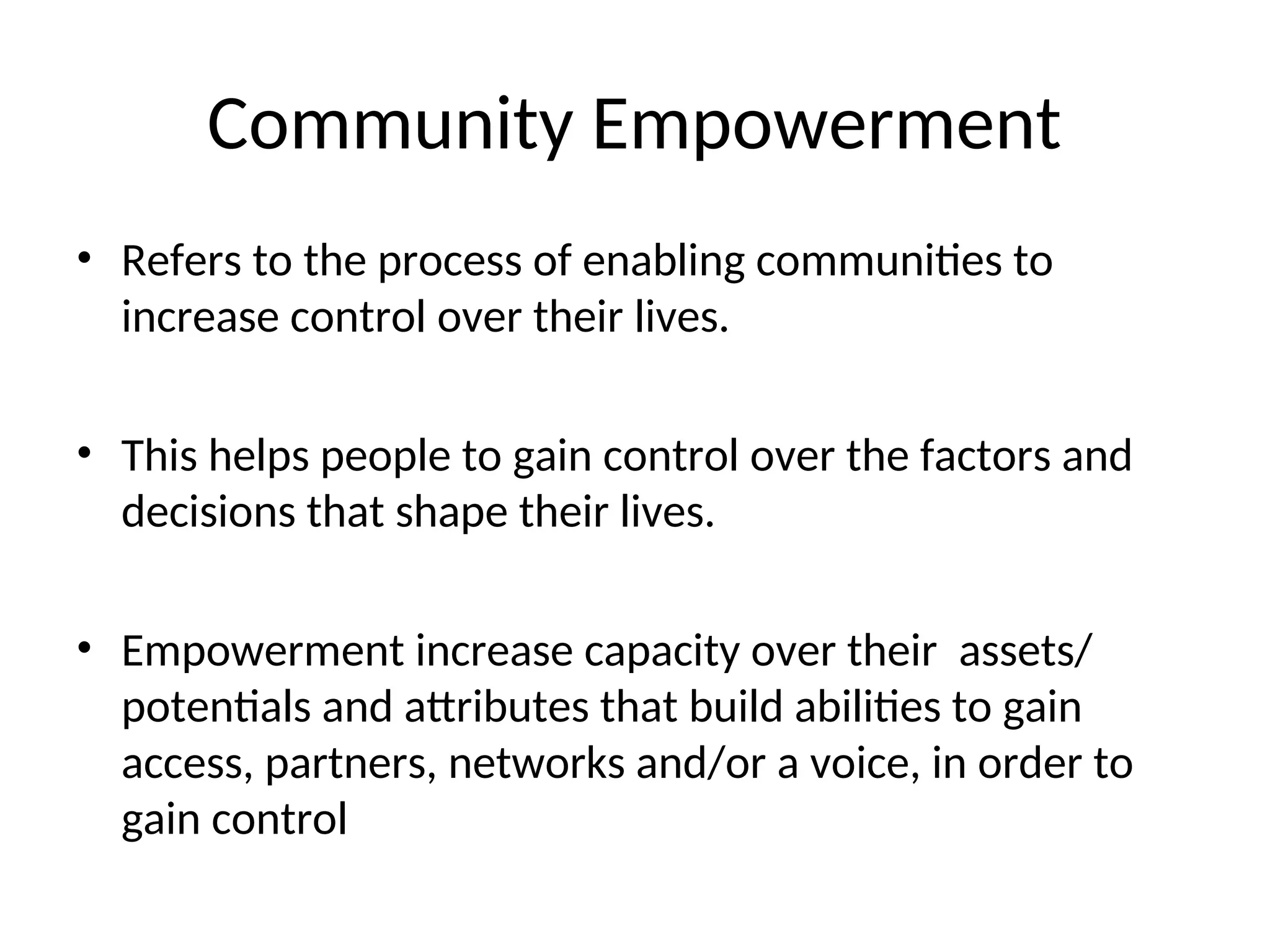 Community Empowerment
• Refers to the process of enabling communities to
increase control over their lives.
• This helps people to gain control over the factors and
decisions that shape their lives.
• Empowerment increase capacity over their assets/
potentials and attributes that build abilities to gain
access, partners, networks and/or a voice, in order to
gain control
 