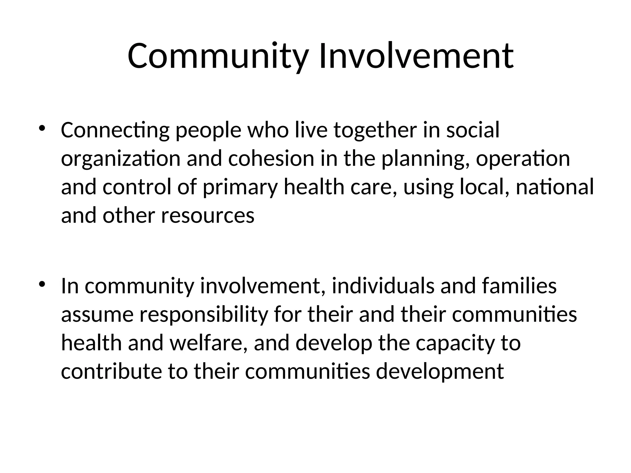 Community Involvement
• Connecting people who live together in social
organization and cohesion in the planning, operation
and control of primary health care, using local, national
and other resources
• In community involvement, individuals and families
assume responsibility for their and their communities
health and welfare, and develop the capacity to
contribute to their communities development
 