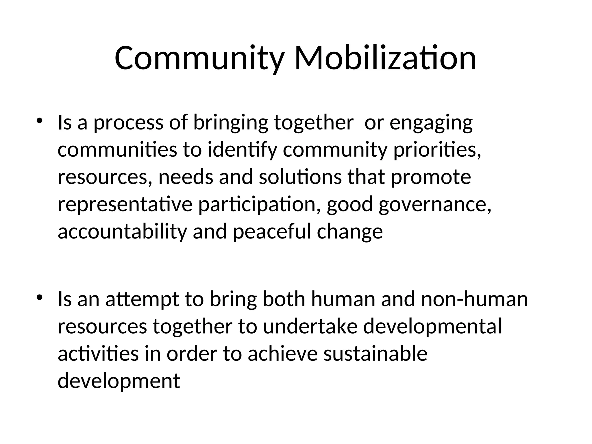 Community Mobilization
• Is a process of bringing together or engaging
communities to identify community priorities,
resources, needs and solutions that promote
representative participation, good governance,
accountability and peaceful change
• Is an attempt to bring both human and non-human
resources together to undertake developmental
activities in order to achieve sustainable
development
 