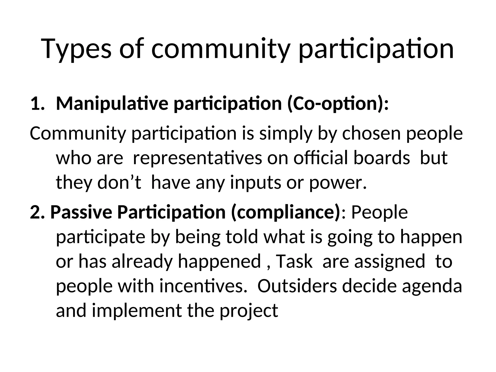 Types of community participation
1. Manipulative participation (Co-option):
Community participation is simply by chosen people
who are representatives on official boards but
they don’t have any inputs or power.
2. Passive Participation (compliance): People
participate by being told what is going to happen
or has already happened , Task are assigned to
people with incentives. Outsiders decide agenda
and implement the project
 