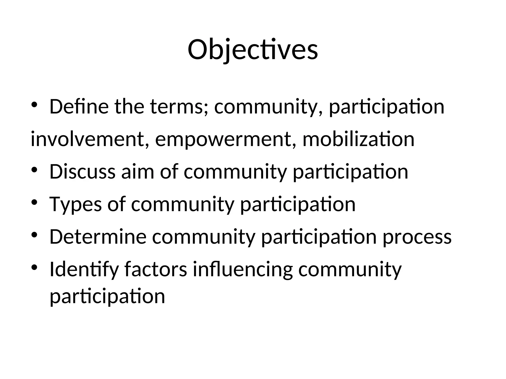 Objectives
• Define the terms; community, participation
involvement, empowerment, mobilization
• Discuss aim of community participation
• Types of community participation
• Determine community participation process
• Identify factors influencing community
participation
 