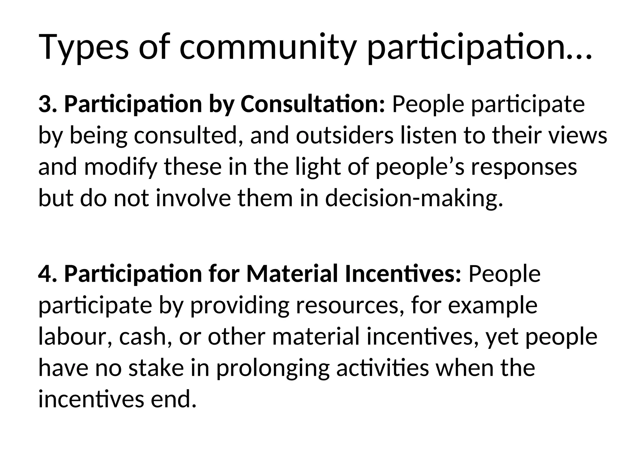 Types of community participation…
3. Participation by Consultation: People participate
by being consulted, and outsiders listen to their views
and modify these in the light of people’s responses
but do not involve them in decision-making.
4. Participation for Material Incentives: People
participate by providing resources, for example
labour, cash, or other material incentives, yet people
have no stake in prolonging activities when the
incentives end.
 
