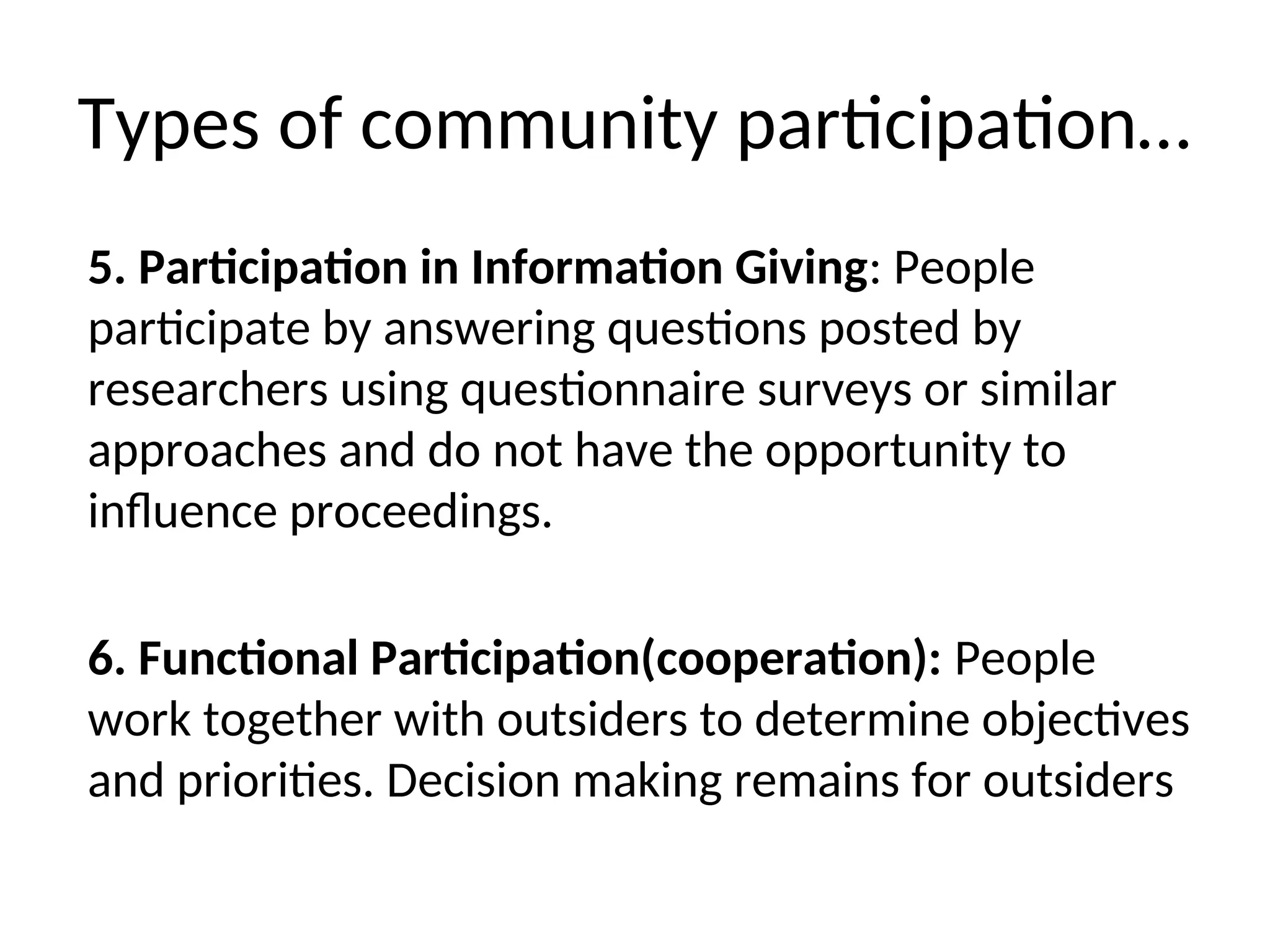 Types of community participation…
5. Participation in Information Giving: People
participate by answering questions posted by
researchers using questionnaire surveys or similar
approaches and do not have the opportunity to
influence proceedings.
6. Functional Participation(cooperation): People
work together with outsiders to determine objectives
and priorities. Decision making remains for outsiders
 