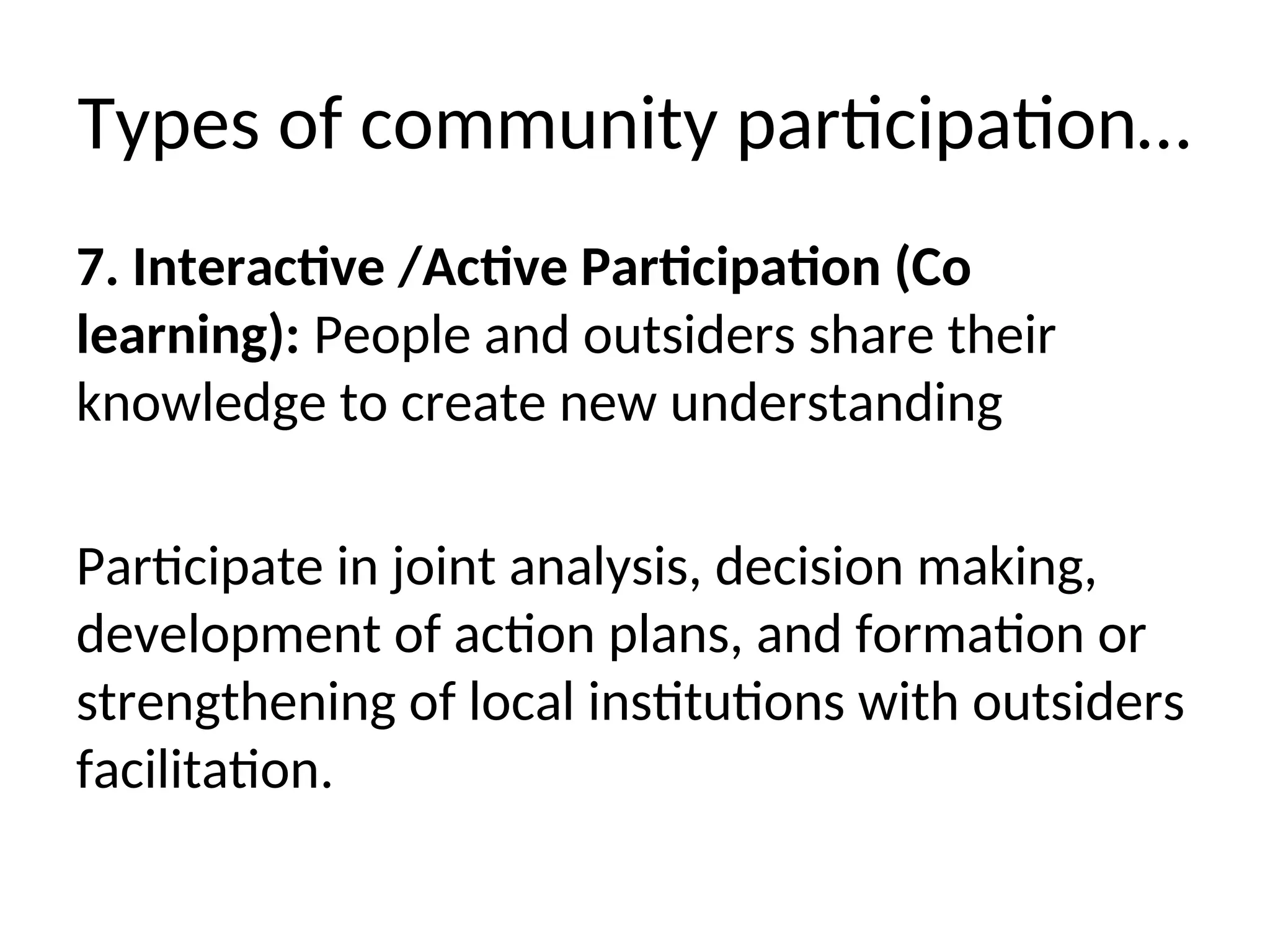 Types of community participation…
7. Interactive /Active Participation (Co
learning): People and outsiders share their
knowledge to create new understanding
Participate in joint analysis, decision making,
development of action plans, and formation or
strengthening of local institutions with outsiders
facilitation.
 