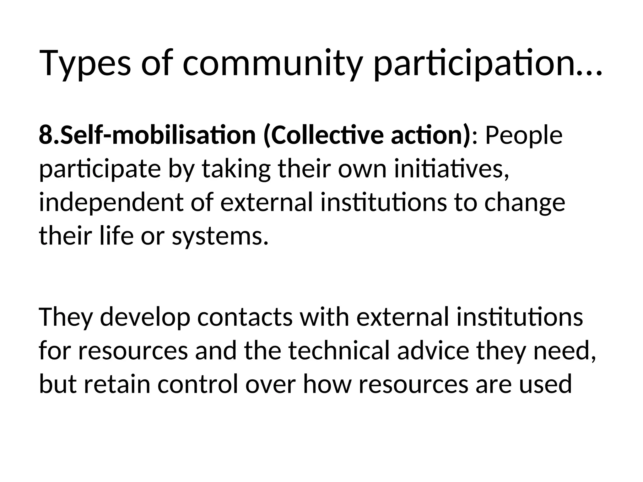 Types of community participation…
8.Self-mobilisation (Collective action): People
participate by taking their own initiatives,
independent of external institutions to change
their life or systems.
They develop contacts with external institutions
for resources and the technical advice they need,
but retain control over how resources are used
 