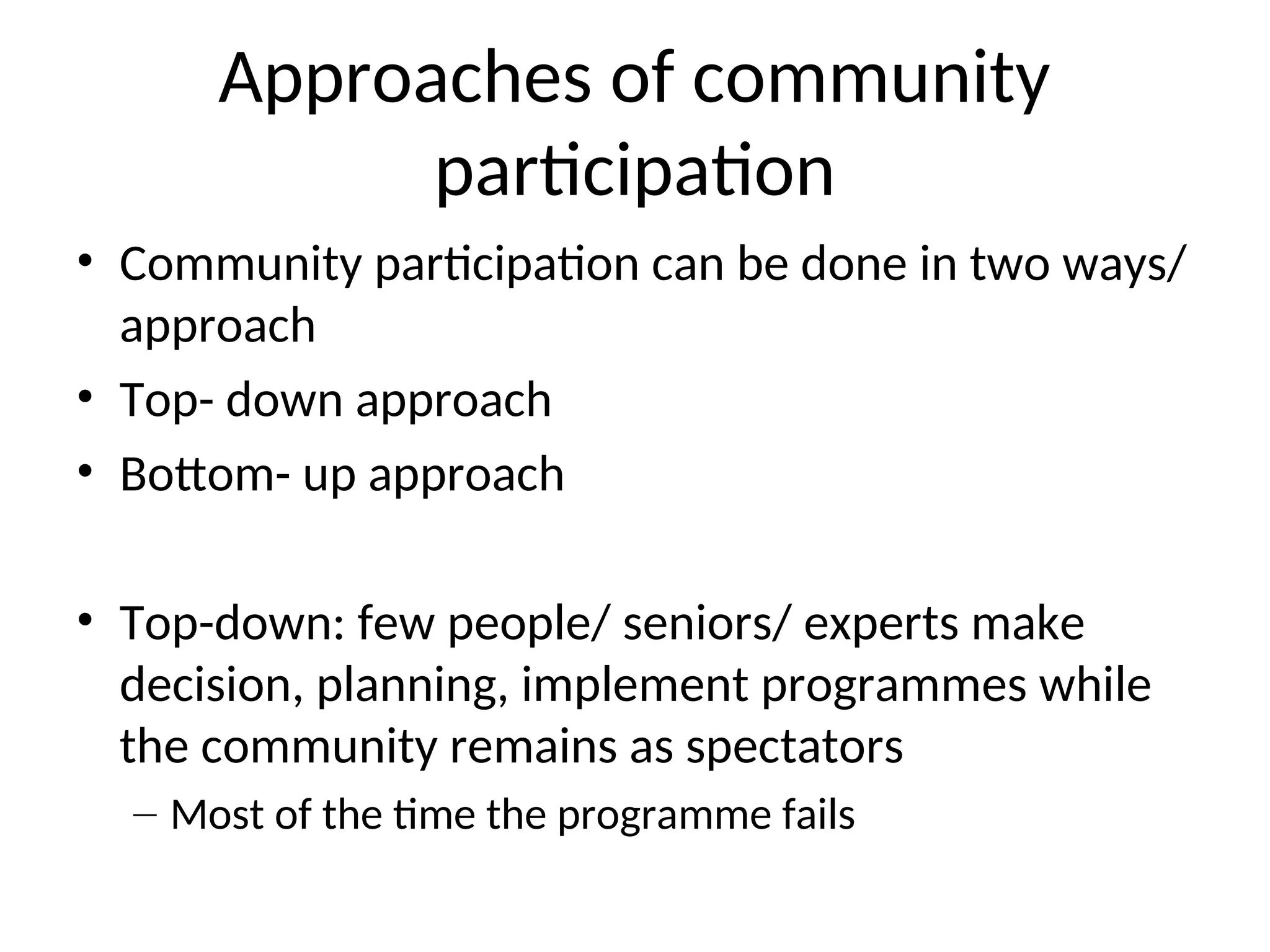 Approaches of community
participation
• Community participation can be done in two ways/
approach
• Top- down approach
• Bottom- up approach
• Top-down: few people/ seniors/ experts make
decision, planning, implement programmes while
the community remains as spectators
– Most of the time the programme fails
 