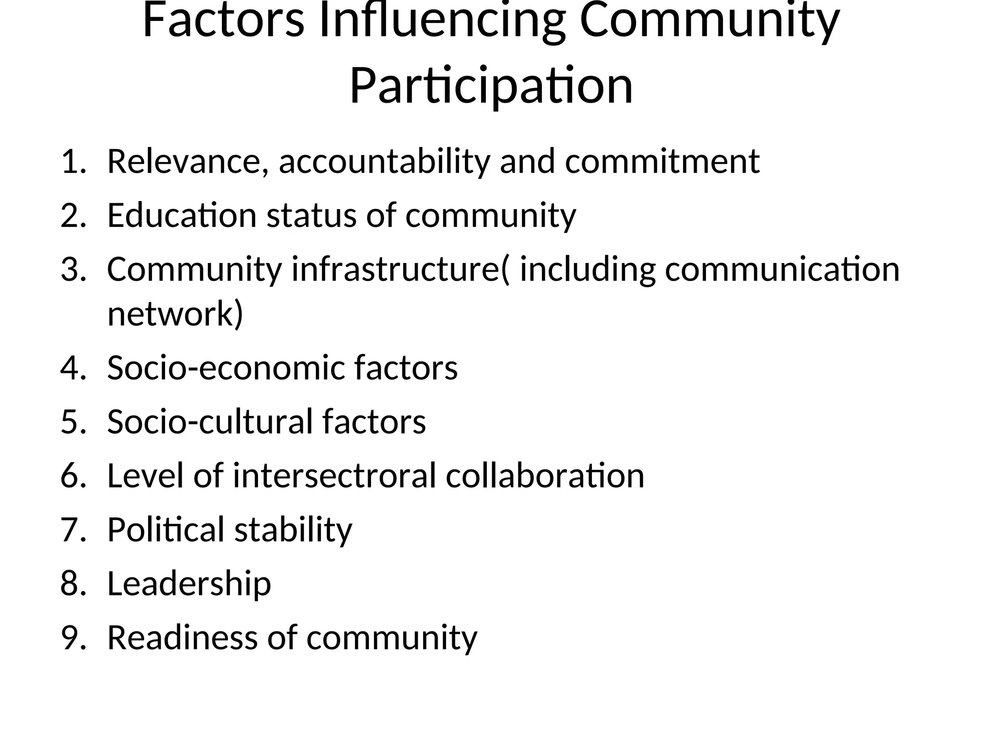 Factors Influencing Community
Participation
1. Relevance, accountability and commitment
2. Education status of community
3. Community infrastructure( including communication
network)
4. Socio-economic factors
5. Socio-cultural factors
6. Level of intersectroral collaboration
7. Political stability
8. Leadership
9. Readiness of community
 