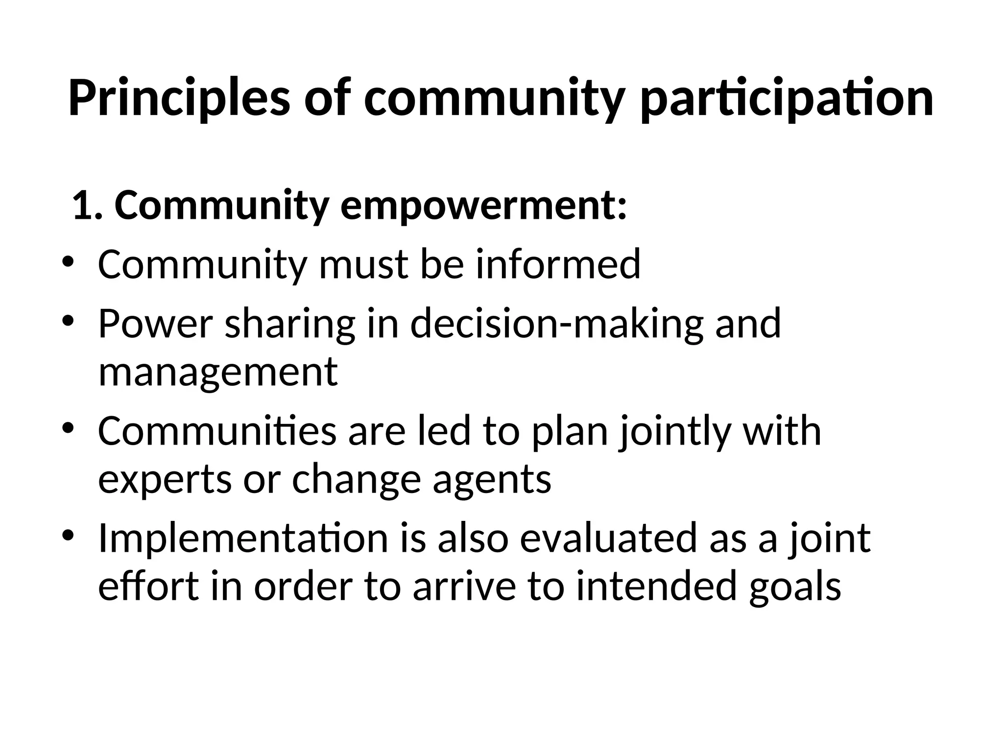 Principles of community participation
1. Community empowerment:
• Community must be informed
• Power sharing in decision-making and
management
• Communities are led to plan jointly with
experts or change agents
• Implementation is also evaluated as a joint
effort in order to arrive to intended goals
 